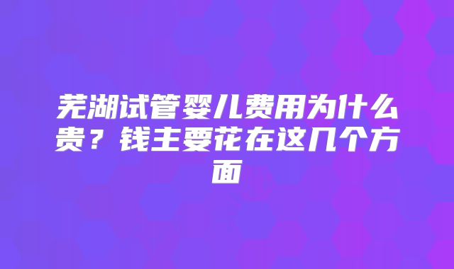芜湖试管婴儿费用为什么贵？钱主要花在这几个方面