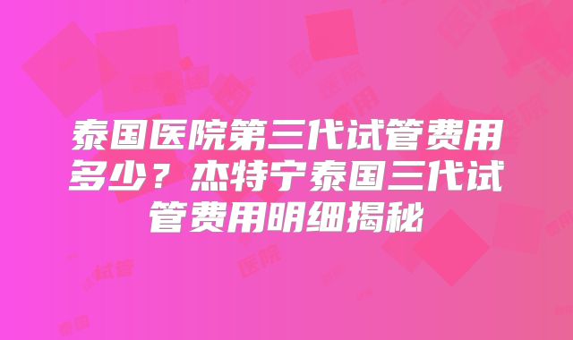 泰国医院第三代试管费用多少？杰特宁泰国三代试管费用明细揭秘