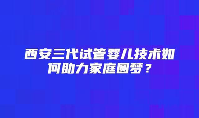 西安三代试管婴儿技术如何助力家庭圆梦？