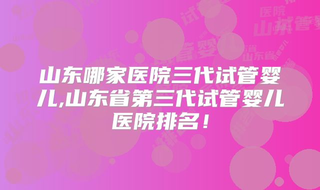 山东哪家医院三代试管婴儿,山东省第三代试管婴儿医院排名！