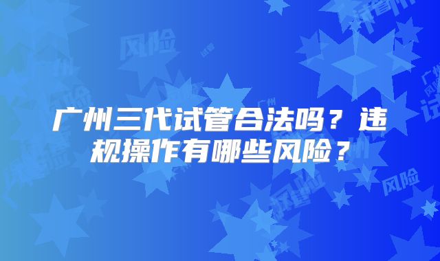 广州三代试管合法吗？违规操作有哪些风险？