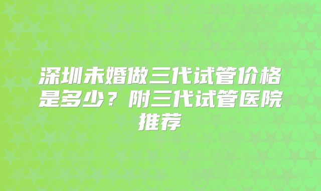 深圳未婚做三代试管价格是多少？附三代试管医院推荐