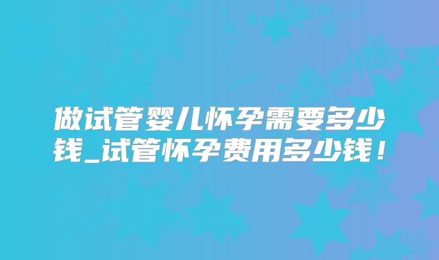 做试管婴儿怀孕需要多少钱_试管怀孕费用多少钱！