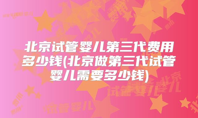 北京试管婴儿第三代费用多少钱(北京做第三代试管婴儿需要多少钱)