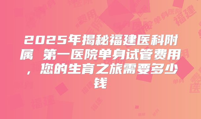 2025年揭秘福建医科附属 第一医院单身试管费用，您的生育之旅需要多少钱