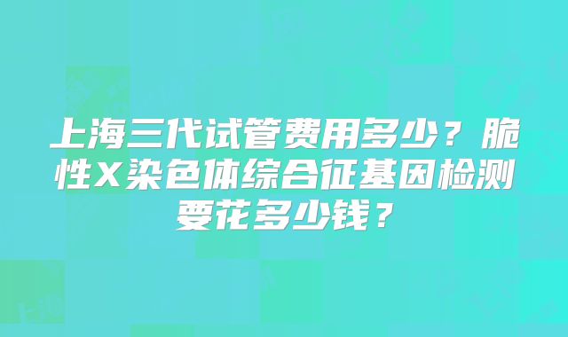 上海三代试管费用多少？脆性X染色体综合征基因检测要花多少钱？