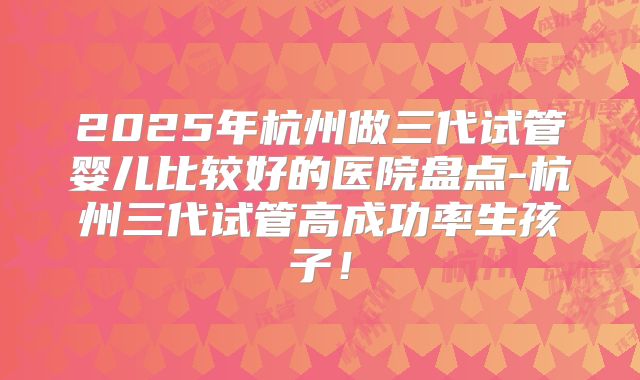 2025年杭州做三代试管婴儿比较好的医院盘点-杭州三代试管高成功率生孩子！
