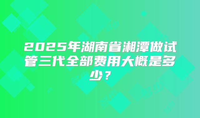 2025年湖南省湘潭做试管三代全部费用大概是多少？