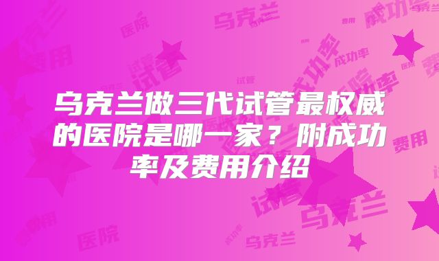 乌克兰做三代试管最权威的医院是哪一家?附成功率及费用介绍