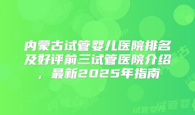 内蒙古试管婴儿医院排名及好评前三试管医院介绍，最新2025年指南