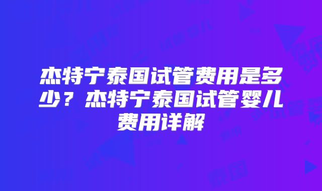 杰特宁泰国试管费用是多少？杰特宁泰国试管婴儿费用详解
