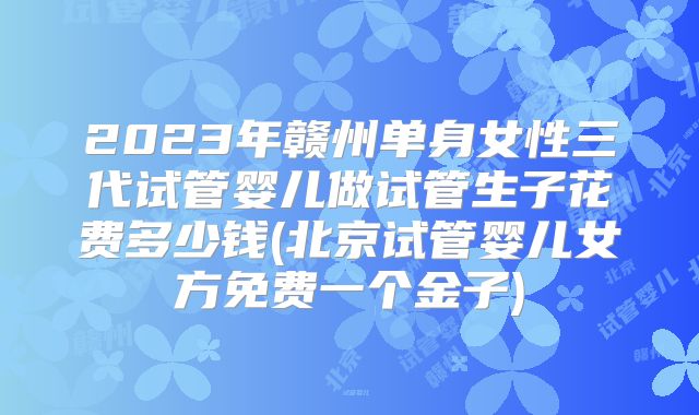2023年赣州单身女性三代试管婴儿做试管生子花费多少钱(北京试管婴儿女方免费一个金子)