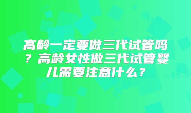 高龄一定要做三代试管吗？高龄女性做三代试管婴儿需要注意什么？