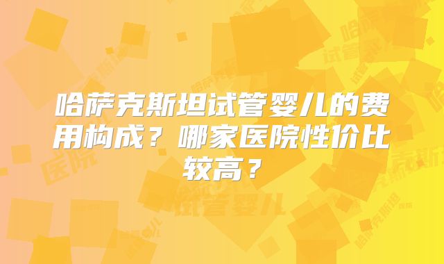 哈萨克斯坦试管婴儿的费用构成？哪家医院性价比较高？