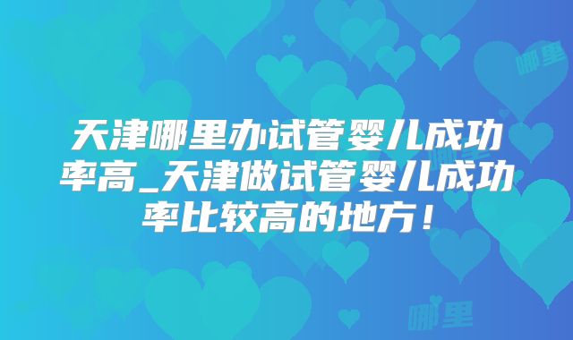 天津哪里办试管婴儿成功率高_天津做试管婴儿成功率比较高的地方!