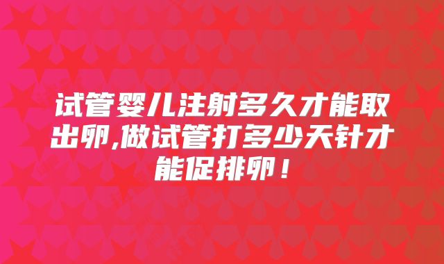 试管婴儿注射多久才能取出卵,做试管打多少天针才能促排卵！