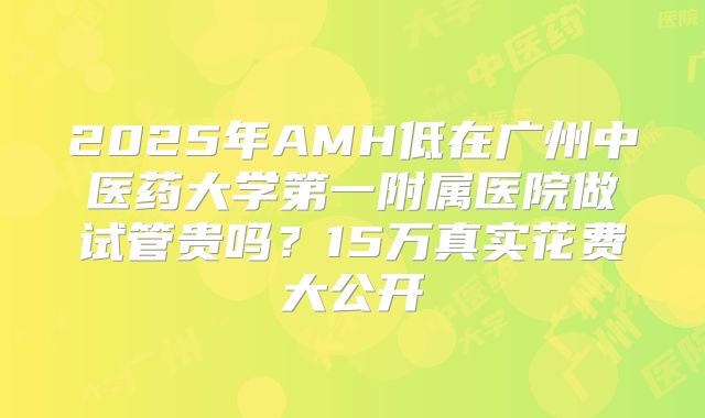 2025年AMH低在广州中医药大学第一附属医院做试管贵吗？15万真实花费大公开