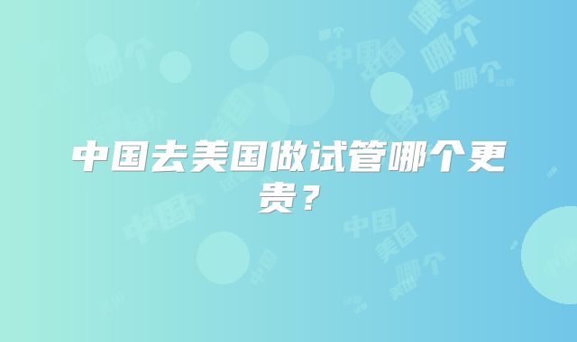 中国去美国做试管哪个更贵？