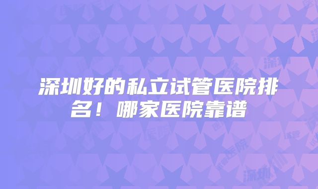 深圳好的私立试管医院排名!哪家医院靠谱