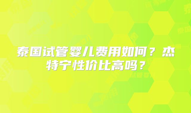 泰国试管婴儿费用如何？杰特宁性价比高吗？