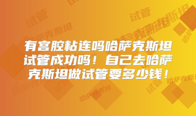 有宫腔粘连吗哈萨克斯坦试管成功吗!自己去哈萨克斯坦做试管要多少钱!