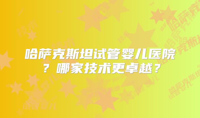 哈萨克斯坦试管婴儿医院？哪家技术更卓越？