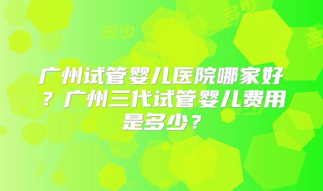 广州试管婴儿医院哪家好？广州三代试管婴儿费用是多少？