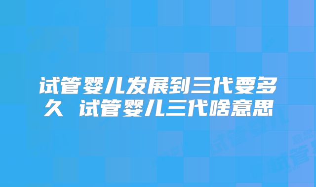 试管婴儿发展到三代要多久 试管婴儿三代啥意思