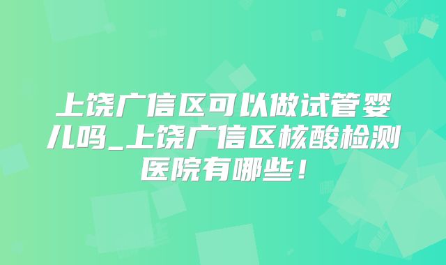 上饶广信区可以做试管婴儿吗_上饶广信区核酸检测医院有哪些!
