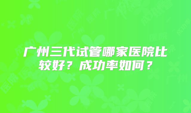 广州三代试管哪家医院比较好？成功率如何？