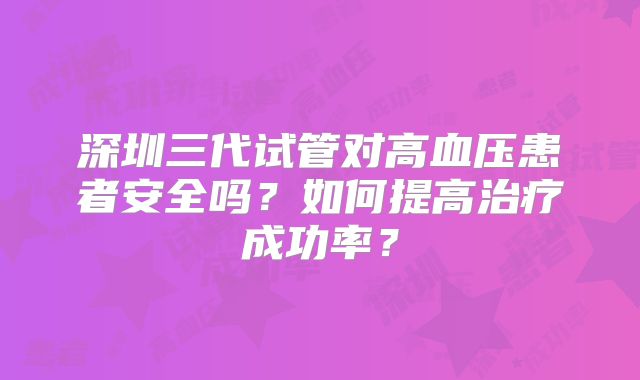 深圳三代试管对高血压患者安全吗?如何提高治疗成功率?