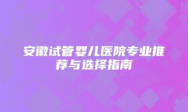 安徽试管婴儿医院专业推荐与选择指南