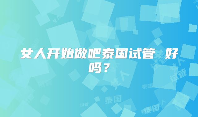 女人开始做吧泰国试管 好吗？