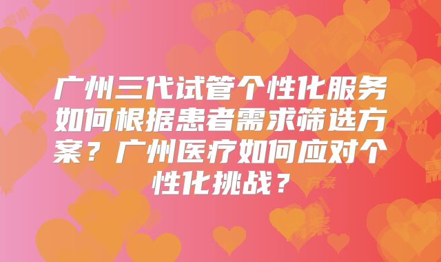 广州三代试管个性化服务如何根据患者需求筛选方案？广州医疗如何应对个性化挑战？