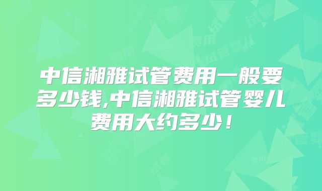 中信湘雅试管费用一般要多少钱,中信湘雅试管婴儿费用大约多少！