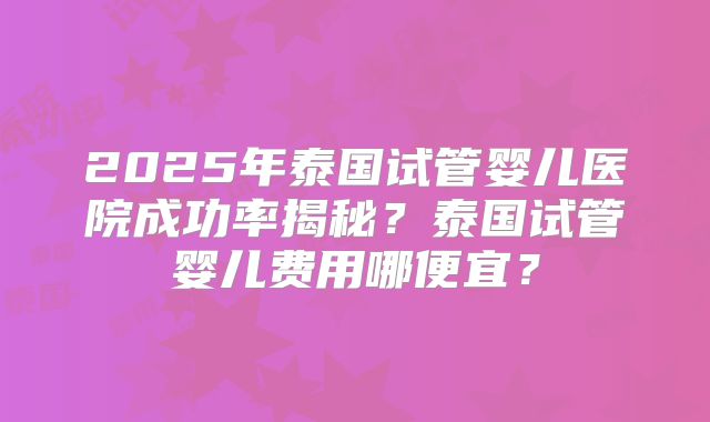 2025年泰国试管婴儿医院成功率揭秘？泰国试管婴儿费用哪便宜？