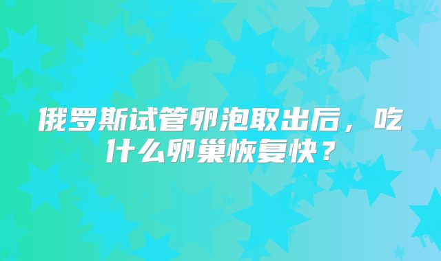 俄罗斯试管卵泡取出后，吃什么卵巢恢复快？