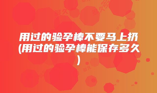 用过的验孕棒不要马上扔(用过的验孕棒能保存多久)