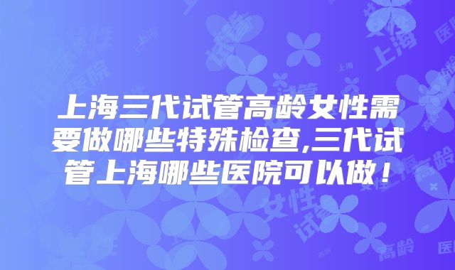 上海三代试管高龄女性需要做哪些特殊检查,三代试管上海哪些医院可以做!