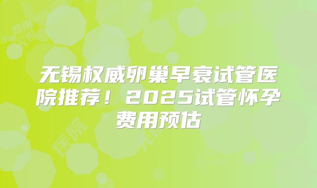 无锡权威卵巢早衰试管医院推荐！2025试管怀孕费用预估