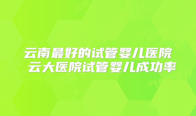 云南最好的试管婴儿医院 云大医院试管婴儿成功率