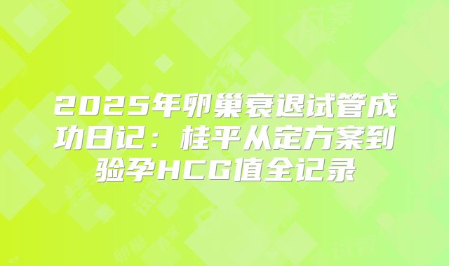 2025年卵巢衰退试管成功日记：桂平从定方案到验孕HCG值全记录