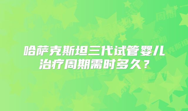 哈萨克斯坦三代试管婴儿治疗周期需时多久？