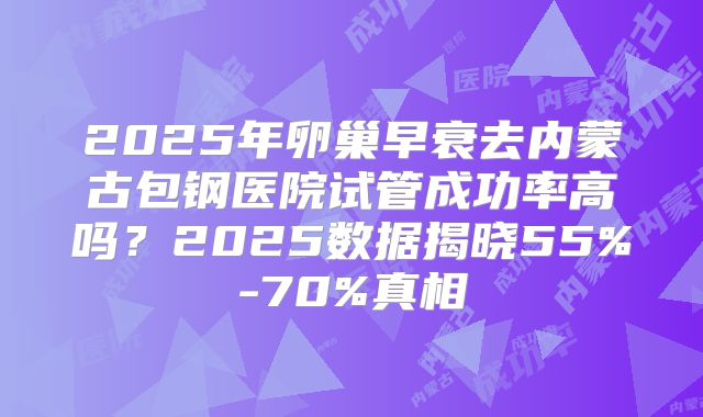 2025年卵巢早衰去内蒙古包钢医院试管成功率高吗？2025数据揭晓55%-70%真相