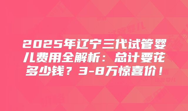 2025年辽宁三代试管婴儿费用全解析：总计要花多少钱？3-8万惊喜价！