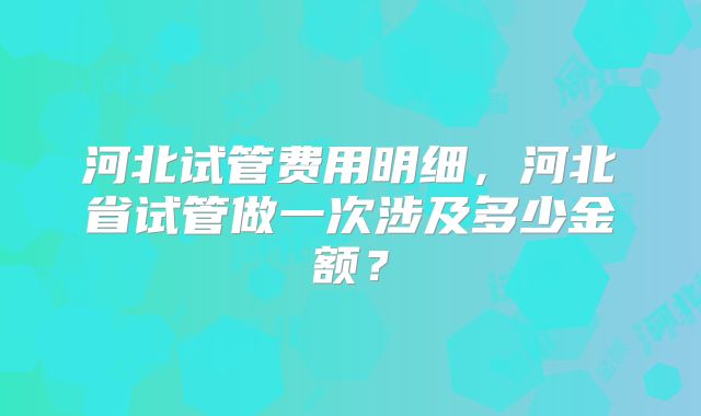 河北试管费用明细，河北省试管做一次涉及多少金额？