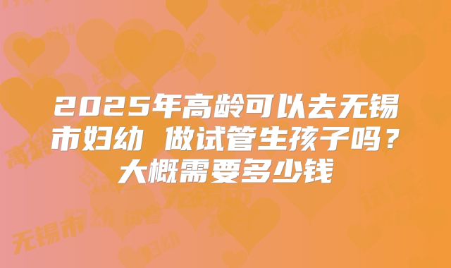 2025年高龄可以去无锡市妇幼 做试管生孩子吗?大概需要多少钱