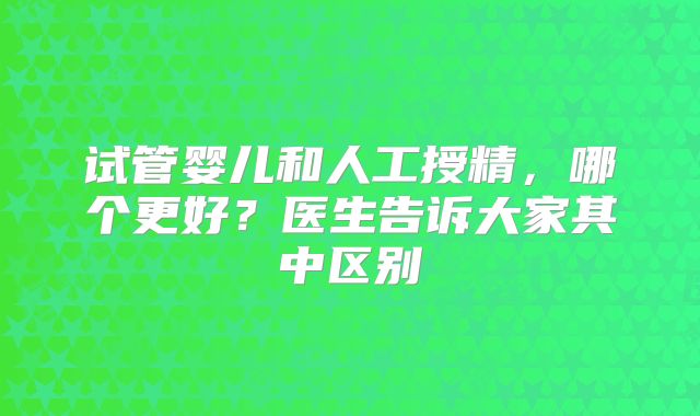 试管婴儿和人工授精,哪个更好?医生告诉大家其中区别