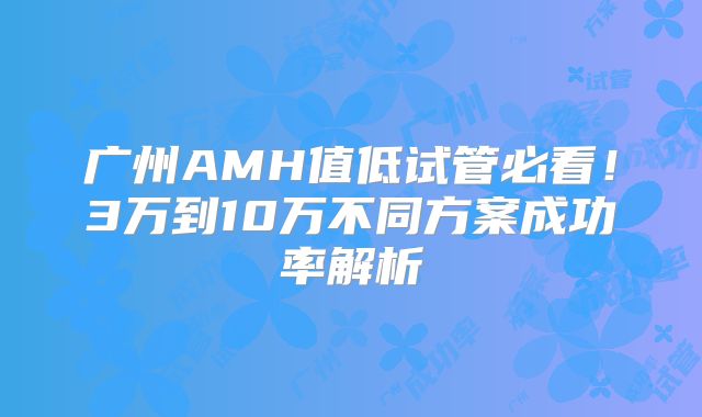 广州AMH值低试管必看！3万到10万不同方案成功率解析