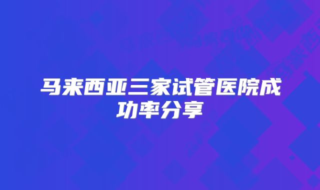 马来西亚三家试管医院成功率分享